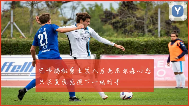 巴爷揭秘勇士黑八后老尼尔森心态只求复仇无视下一轮对手