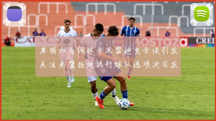 库明加与佩林卡及雷迪克会谈引发关注老鹰拒绝执行球队选项次日发生