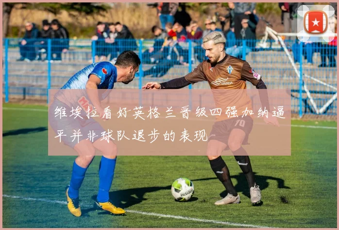 维埃拉看好英格兰晋级四强加纳逼平并非球队退步的表现