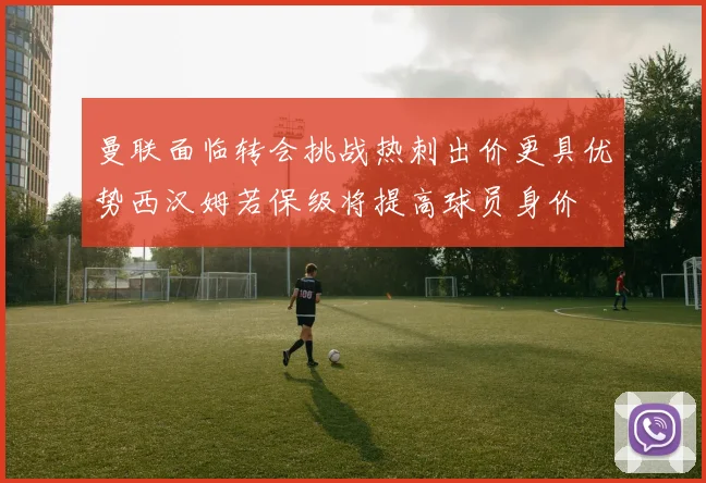 曼联面临转会挑战热刺出价更具优势西汉姆若保级将提高球员身价
