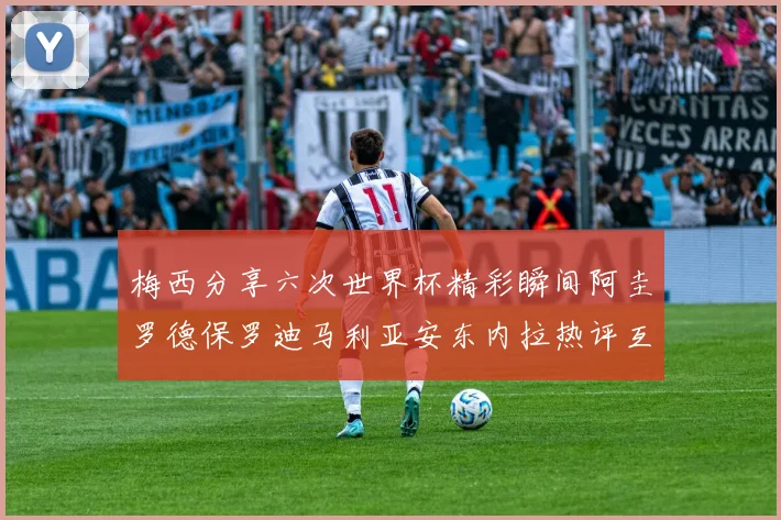 梅西分享六次世界杯精彩瞬间阿圭罗德保罗迪马利亚安东内拉热评互动