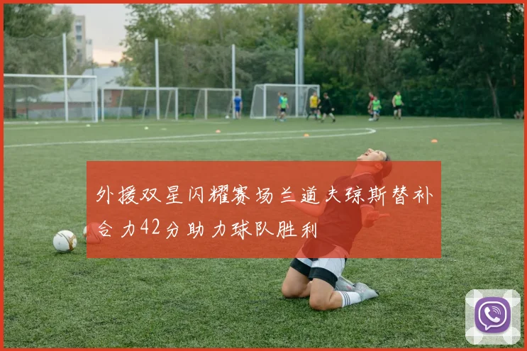 外援双星闪耀赛场兰道夫琼斯替补合力42分助力球队胜利