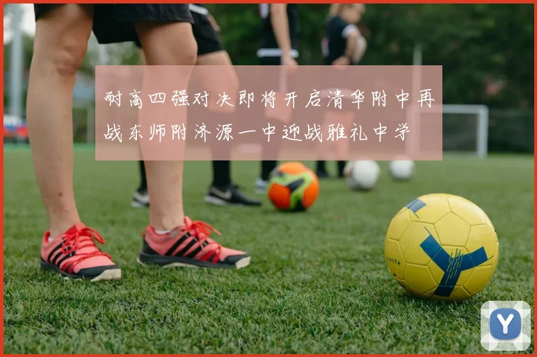 耐高四强对决即将开启清华附中再战东师附济源一中迎战雅礼中学