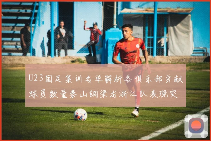 U23国足集训名单解析各俱乐部贡献球员数量泰山铜梁龙浙江队表现突出