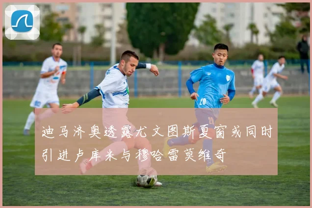 迪马济奥透露尤文图斯夏窗或同时引进卢库米与穆哈雷莫维奇