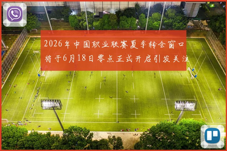 2026年中国职业联赛夏季转会窗口将于6月18日零点正式开启引发关注
