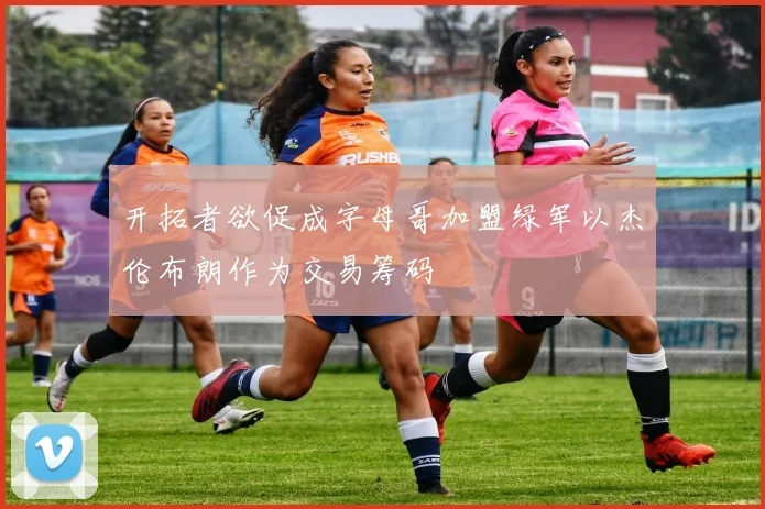 开拓者欲促成字母哥加盟绿军以杰伦布朗作为交易筹码