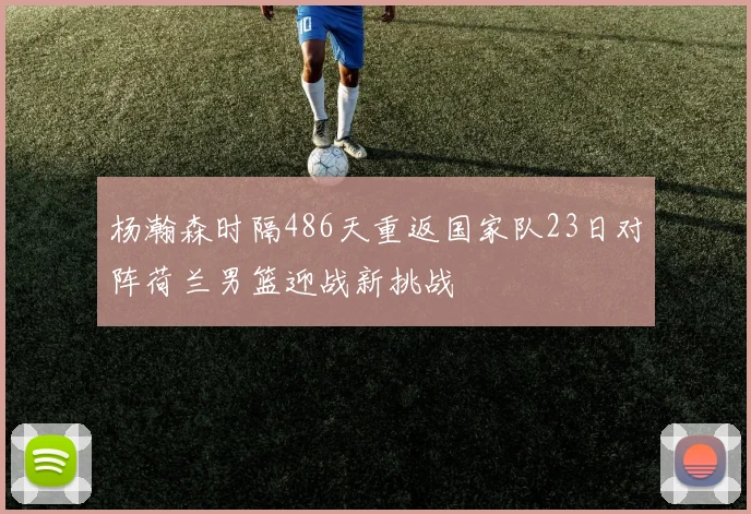 杨瀚森时隔486天重返国家队23日对阵荷兰男篮迎战新挑战