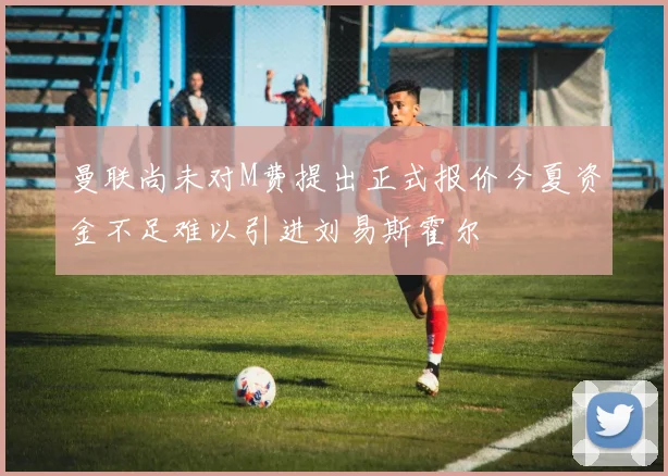 曼联尚未对M费提出正式报价今夏资金不足难以引进刘易斯霍尔