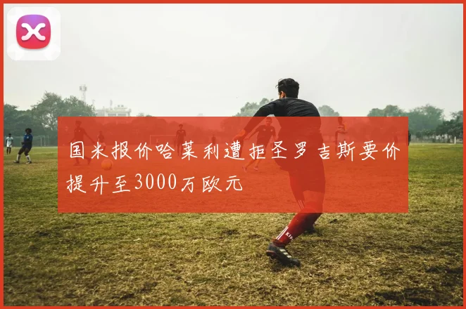 国米报价哈莱利遭拒圣罗吉斯要价提升至3000万欧元