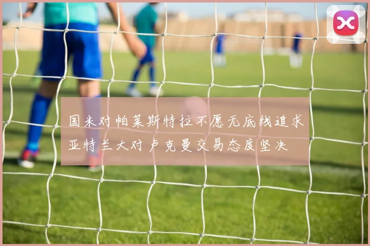 国米对帕莱斯特拉不愿无底线追求亚特兰大对卢克曼交易态度坚决