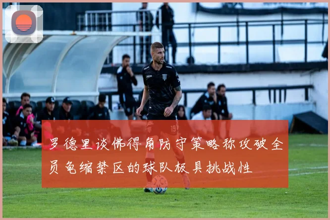 罗德里谈佛得角防守策略称攻破全员龟缩禁区的球队极具挑战性