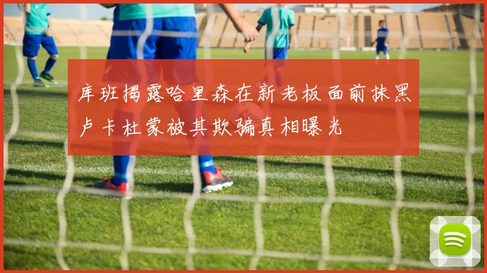 库班揭露哈里森在新老板面前抹黑卢卡杜蒙被其欺骗真相曝光