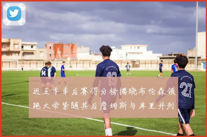 近五季季后赛得分榜揭晓布伦森领跑大帝紧随其后詹姆斯与库里并列第四