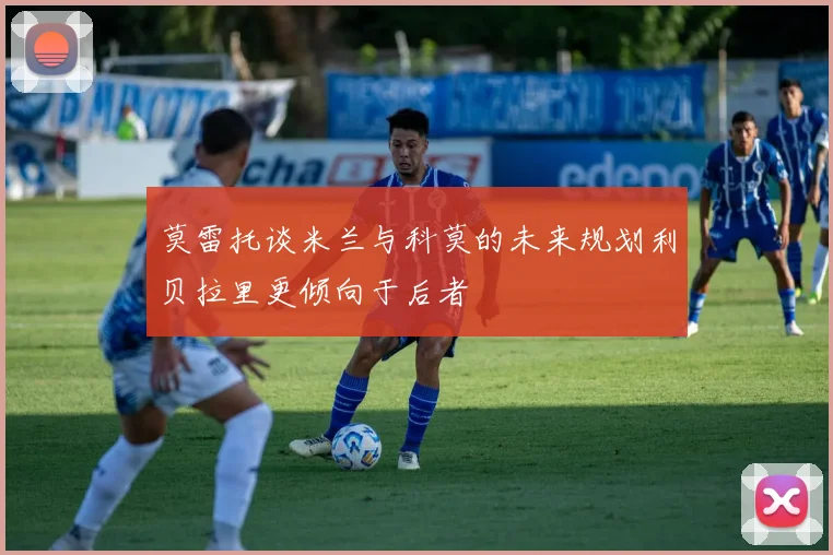 莫雷托谈米兰与科莫的未来规划利贝拉里更倾向于后者