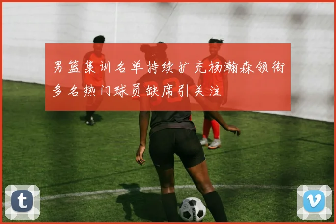 男篮集训名单持续扩充杨瀚森领衔多名热门球员缺席引关注