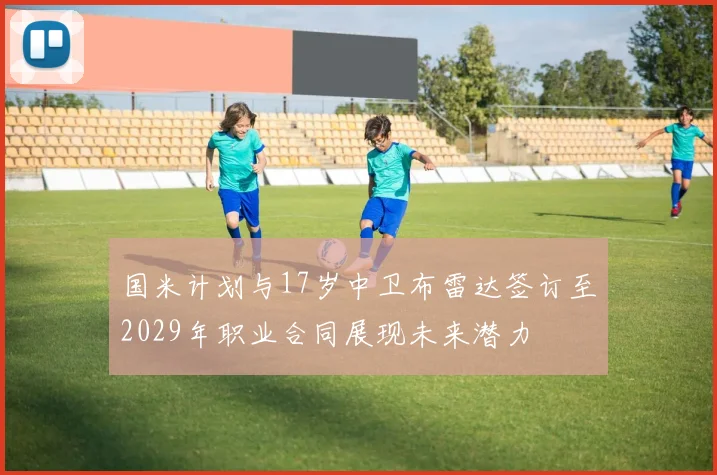 国米计划与17岁中卫布雷达签订至2029年职业合同展现未来潜力